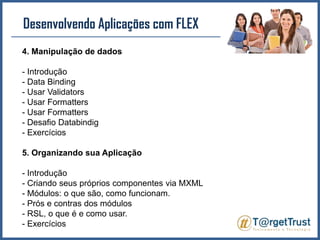 Desenvolvendo Aplicações com FLEX 4. Manipulação de dados- Introdução- Data Binding- Usar Validators- Usar Formatters- Usar Formatters- Desafio Databindig- Exercícios5. Organizando sua Aplicação- Introdução- Criando seus próprios componentes via MXML- Módulos: o que são, como funcionam.- Prós e contras dos módulos- RSL, o que é e como usar.- Exercícios