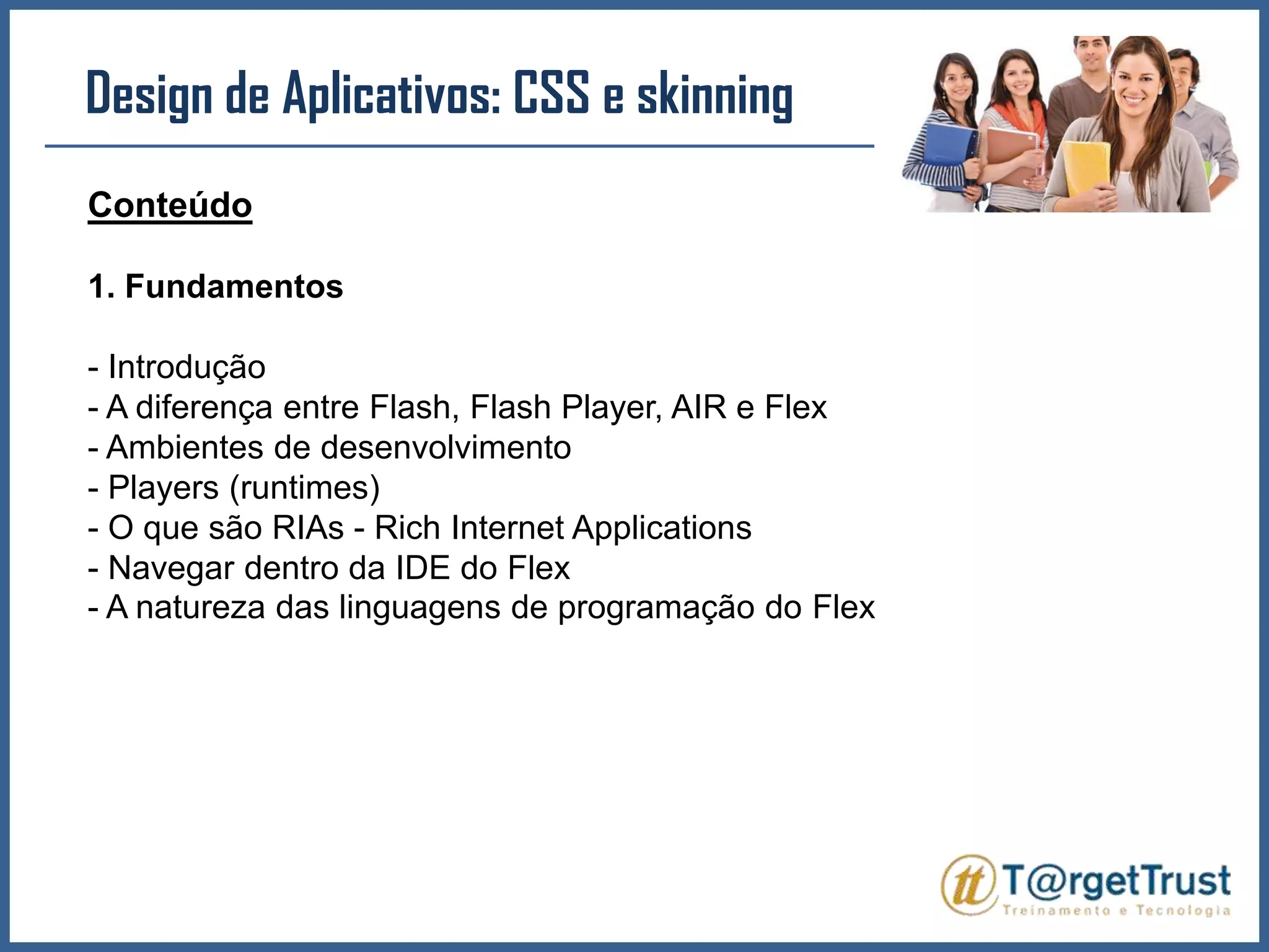 Design de Aplicativos: CSS e skinningConteúdo1. Fundamentos- Introdução- A diferença entre Flash, Flash Player, AIR e Flex- Ambientes de desenvolvimento- Players (runtimes)- O que são RIAs - Rich Internet Applications- Navegar dentro da IDE do Flex- A natureza das linguagens de programação do Flex