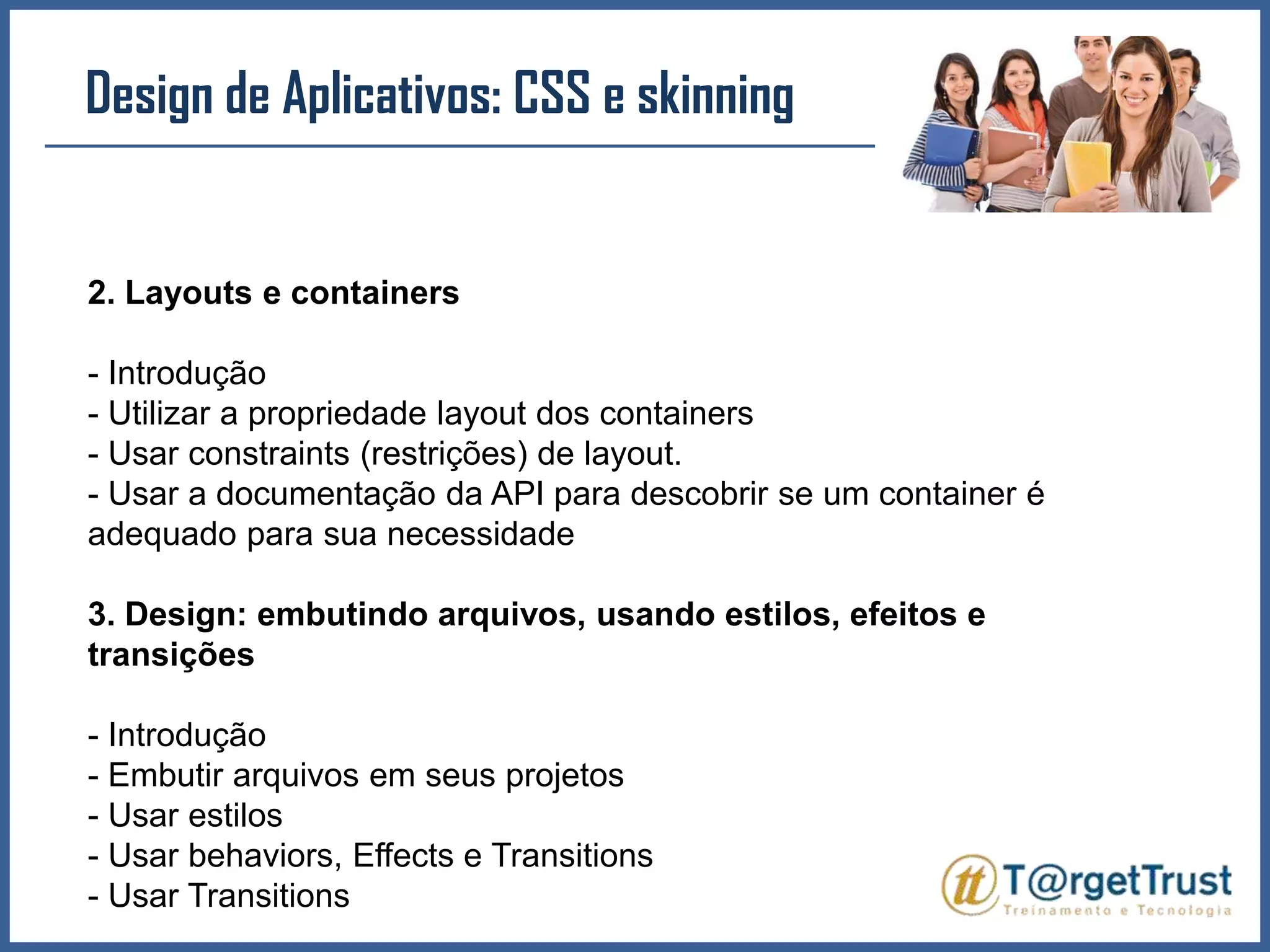 Design de Aplicativos: CSS e skinning2. Layouts e containers- Introdução- Utilizar a propriedade layout dos containers- Usar constraints (restrições) de layout.- Usar a documentação da API para descobrir se um container é adequado para sua necessidade3. Design: embutindo arquivos, usando estilos, efeitos e transições- Introdução- Embutir arquivos em seus projetos- Usar estilos- Usar behaviors, Effects e Transitions- Usar Transitions
