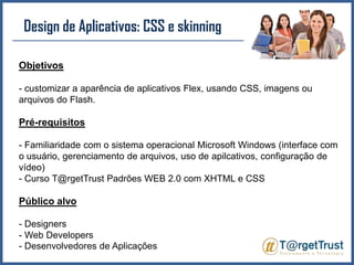 Design de Aplicativos: CSS e skinningObjetivos- customizar a aparência de aplicativos Flex, usando CSS, imagens ou arquivos do Flash.Pré-requisitos- Familiaridade com o sistema operacional Microsoft Windows (interface com o usuário, gerenciamento de arquivos, uso de apilcativos, configuração de vídeo) - Curso T@rgetTrust Padrões WEB 2.0 com XHTML e CSS Público alvo- Designers- Web Developers- Desenvolvedores de Aplicações