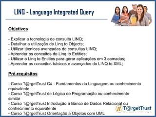 LINQ - LanguageIntegratedQueryObjetivos- Explicar a tecnologia de consulta LINQ;- Detalhar a utilização de Linq to Objects;- Utilizar técnicas avançadas de consultas LINQ;- Aprender os conceitos do Linq to Entities;- Utilizar o Linq to Entities para gerar aplicações em 3 camadas;- Aprender os conceitos básicos e avançados do LINQ to XML;Pré-requisitos- Curso T@rgetTrust C# - Fundamentos da Linguagem ou conhecimento equivalente- Curso T@rgetTrust de Lógica de Programação ou conhecimento similar- Curso T@rgetTrust Introdução a Banco de Dados Relacional ou conhecimento equivalente- Curso T@rgetTrust Orientação a Objetos com UML 