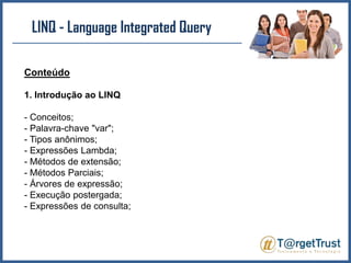 LINQ - LanguageIntegratedQueryConteúdo1. Introdução ao LINQ- Conceitos;- Palavra-chave "var";- Tipos anônimos;- Expressões Lambda;- Métodos de extensão;- Métodos Parciais;- Árvores de expressão;- Execução postergada;- Expressões de consulta;