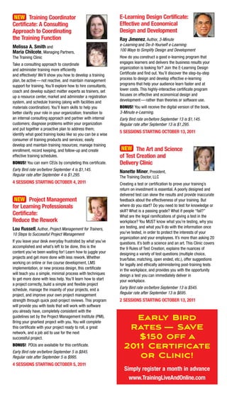 New training Coordinator                                       E-Learning Design Certificate:
Certificate: a Consulting                                       Effective and Economical
approach to Coordinating                                        Design and Development
the training Function                                           Ray Jimenez, Author, 3-Minute
melissa a. Smith and                                            e-Learning and Do-it-Yourself e-Learning:
maria Chilcote, Managing Partners,                              100 Ways to Simplify Design and Development
The Training Clinic                                             How do you construct a good e-learning program that
Take a consulting approach to coordinate                        engages learners and delivers the business results your
and administer training more efficiently                        organization is looking for? Join the E-Learning Design
and effectively! We’ll show you how to develop a training       Certificate and find out. You’ll discover the step-by-step
plan, be active — not reactive, and maintain management         process to design and develop effective e-learning
support for training. You’ll explore how to hire consultants,   programs that help your audience learn faster and at
coach and develop subject matter experts as trainers, set       lower costs. This highly-interactive certificate program
up a resource center, market and administer a registration      focuses on effective and economical design and
system, and schedule training (along with facilities and        development — rather than theories or software use.
materials coordination). You’ll learn skills to help you        Bonus! You will receive the digital version of the book,
better clarify your role in your organization; transition to    3-Minute e-Learning.
an internal consulting approach and partner with internal       Early Bird rate on/before September 13 is $1,145.
customers; diagnose problems within your organization           Regular rate after September 13 is $1,295.
and put together a proactive plan to address them;
                                                                5 SESSIonS StaRtIng oCtoBER 13, 2011
identify what good training looks like so you can be a wise
consumer of training products and services; easily
develop and maintain training resources; manage training
enrollment, record keeping, and follow-up and create             New the art and Science
effective training schedules.                                   of test Creation and
Bonus! You can earn CEUs by completing this certificate.        Delivery Clinic
Early Bird rate on/before September 4 is $1,145.                nanette miner, President,
Regular rate after September 4 is $1,295.                       The Training Doctor, LLC
4 SESSIonS StaRtIng oCtoBER 4, 2011                             Creating a test or certification to prove your training’s
                                                                return on investment is essential. A poorly designed and
                                                                delivered test can skew the results and provide inaccurate
 New project management                                         feedback about the effectiveness of your training. But
for Learning professionals                                      where do you start? Do you need to test for knowledge or
                                                                skill? What is a passing grade? What if people “fail?”
Certificate:                                                    What are the legal ramifications of giving a test in the
Reduce the Rework                                               workplace? You MUST know what you’re testing, why you
Lou Russell, Author, Project Management for Trainers,           are testing, and what you’ll do with the information once
10 Steps to Successful Project Management                       you’ve tested, in order to protect the interests of your
                                                                organization and your employees. It’s more than asking 20
If you leave your desk everyday frustrated by what you’ve       questions. It’s both a science and an art. This Clinic covers
accomplished and what’s left to be done, this is the            the 9 Rules of Test Creation, explains the nuances of
content you’ve been waiting for! Learn how to juggle your       designing a variety of test questions (multiple choice,
projects and get more done with less rework. Whether            true/false, matching, open ended, etc.), offer suggestions
working on online or live course development, LMS               for legally and ethically administering post-training tests
implementation, or new process design, this certificate         in the workplace, and provides you with the opportunity
will teach you a simple, minimal process with techniques        design a test you can immediately deliver in
to get more done with less help. You’ll learn how to start      your workplace.
a project correctly, build a simple and flexible project
schedule, manage the insanity of your projects, end a           Early Bird rate on/before September 13 is $545.
project, and improve your own project management                Regular rate after September 13 is $695.
strength through quick post-project reviews. This program       2 SESSIonS StaRtIng oCtoBER 13, 2011
will provide you with tools that will work with software
you already have, completely consistent with the
guidelines set by the Project Management Institute (PMI).
Bring your gnarliest project with you. You will complete
                                                                    Early Bird
this certificate with your project ready to roll, a great
network, and a job aid to use for the next
                                                                   Rates — SAVE
successful project.                                                  $150 off a
Bonus! PDUs are available for this certificate.                   2011 Certificate
Early Bird rate on/before September 5 is $845.
Regular rate after September 5 is $995.                              or Clinic!
4 SESSIonS StaRtIng oCtoBER 5, 2011
                                                                  Simply register a month in advance
                                                                    www.trainingLiveandonline.com
 