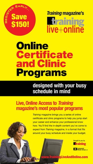 Early. .
         er              .
                                          Training magazine’s
Regist


         Save
         $150!

              Online
              Certificate
              and Clinic
              Programs
                             designed with your busy
                             schedule in mind

              Live, online access to Training
              magazine’s most popular programs
                             Training magazine brings you a series of online
                             certificate and clinic programs to help you jump start
                             your career and enhance your professional know
                             how. You’ll find the in-depth content you’ve come to
                             expect from Training magazine, in a format that fits
                             around your busy schedule and inside your budget.


                                                                     Brought to you by:




                                     www.TrainingLiveAndonline.com
 