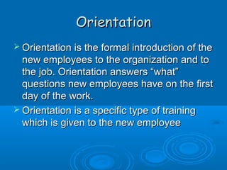 OOrriieennttaattiioonn 
 OOrriieennttaattiioonn iiss tthhee ffoorrmmaall iinnttrroodduuccttiioonn ooff tthhee 
nneeww eemmppllooyyeeeess ttoo tthhee oorrggaanniizzaattiioonn aanndd ttoo 
tthhee jjoobb.. OOrriieennttaattiioonn aannsswweerrss ““wwhhaatt”” 
qquueessttiioonnss nneeww eemmppllooyyeeeess hhaavvee oonn tthhee ffiirrsstt 
ddaayy ooff tthhee wwoorrkk.. 
 OOrriieennttaattiioonn iiss aa ssppeecciiffiicc ttyyppee ooff ttrraaiinniinngg 
wwhhiicchh iiss ggiivveenn ttoo tthhee nneeww eemmppllooyyeeee 
 