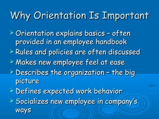 Why OOrriieennttaattiioonn IIss IImmppoorrttaanntt 
 OOrriieennttaattiioonn eexxppllaaiinnss bbaassiiccss –– oofftteenn 
pprroovviiddeedd iinn aann eemmppllooyyeeee hhaannddbbooookk 
 RRuulleess aanndd ppoolliicciieess aarree oofftteenn ddiissccuusssseedd 
MMaakkeess nneeww eemmppllooyyeeee ffeeeell aatt eeaassee 
 DDeessccrriibbeess tthhee oorrggaanniizzaattiioonn –– tthhee bbiigg 
ppiiccttuurree 
 DDeeffiinneess eexxppeecctteedd wwoorrkk bbeehhaavviioorr 
 SSoocciiaalliizzeess nneeww eemmppllooyyeeee iinn ccoommppaannyy’’ss 
wwaayyss 
 
