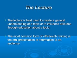 TThhee LLeeccttuurree 
 TThhee lleeccttuurree iiss bbeesstt uusseedd ttoo ccrreeaattee aa ggeenneerraall 
uunnddeerrssttaannddiinngg ooff aa ttooppiicc oorr ttoo iinnfflluueennccee aattttiittuuddeess 
tthhrroouugghh eedduuccaattiioonn aabboouutt aa ttooppiicc.. 
 TThhee mmoosstt ccoommmmoonn ffoorrmm ooff ooffff--tthhee--jjoobb ttrraaiinniinngg iiss 
tthhee oorraall pprreesseennttaattiioonn ooff iinnffoorrmmaattiioonn ttoo aann 
aauuddiieennccee 
 