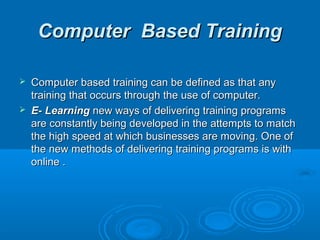 CCoommppuutteerr BBaasseedd TTrraaiinniinngg 
 CCoommppuutteerr bbaasseedd ttrraaiinniinngg ccaann bbee ddeeffiinneedd aass tthhaatt aannyy 
ttrraaiinniinngg tthhaatt ooccccuurrss tthhrroouugghh tthhee uussee ooff ccoommppuutteerr.. 
 EE-- LLeeaarrnniinngg nneeww wwaayyss ooff ddeelliivveerriinngg ttrraaiinniinngg pprrooggrraammss 
aarree ccoonnssttaannttllyy bbeeiinngg ddeevveellooppeedd iinn tthhee aatttteemmppttss ttoo mmaattcchh 
tthhee hhiigghh ssppeeeedd aatt wwhhiicchh bbuussiinneesssseess aarree mmoovviinngg.. OOnnee ooff 
tthhee nneeww mmeetthhooddss ooff ddeelliivveerriinngg ttrraaiinniinngg pprrooggrraammss iiss wwiitthh 
oonnlliinnee .. 
 