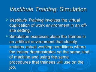 VVeessttiibbuullee TTrraaiinniinngg:: SSiimmuullaattiioonn 
 VVeessttiibbuullee TTrraaiinniinngg iinnvvoollvveess tthhee vviirrttuuaall 
dduupplliiccaattiioonn ooff wwoorrkk eennvviirroonnmmeenntt iinn aann ooffff-- 
ssiittee sseettttiinngg.. 
 SSiimmuullaattiioonn eexxeerrcciisseess ppllaaccee tthhee ttrraaiinneeee iinn 
aann aarrttiiffiicciiaall eennvviirroonnmmeenntt tthhaatt cclloosseellyy 
iimmiittaatteess aaccttuuaall wwoorrkkiinngg ccoonnddiittiioonnss wwhheerree 
tthhee ttrraaiinneerr ddeemmoonnssttrraatteess oonn tthhee ssaammee kkiinndd 
ooff mmaacchhiinnee aanndd uussiinngg tthhee ssaammee 
pprroocceedduurreess tthhaatt ttrraaiinneeeess wwiillll uussee oonn tthhee 
jjoobb.. 
 