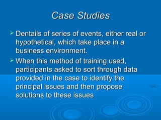 CCaassee SSttuuddiieess 
 DDeennttaaiillss ooff sseerriieess ooff eevveennttss,, eeiitthheerr rreeaall oorr 
hhyyppootthheettiiccaall,, wwhhiicchh ttaakkee ppllaaccee iinn aa 
bbuussiinneessss eennvviirroonnmmeenntt.. 
WWhheenn tthhiiss mmeetthhoodd ooff ttrraaiinniinngg uusseedd,, 
ppaarrttiicciippaannttss aasskkeedd ttoo ssoorrtt tthhrroouugghh ddaattaa 
pprroovviiddeedd iinn tthhee ccaassee ttoo iiddeennttiiffyy tthhee 
pprriinncciippaall iissssuueess aanndd tthheenn pprrooppoossee 
ssoolluuttiioonnss ttoo tthheessee iissssuueess 
 
