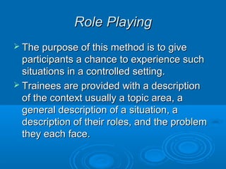 RRoollee PPllaayyiinngg 
 TThhee ppuurrppoossee ooff tthhiiss mmeetthhoodd iiss ttoo ggiivvee 
ppaarrttiicciippaannttss aa cchhaannccee ttoo eexxppeerriieennccee ssuucchh 
ssiittuuaattiioonnss iinn aa ccoonnttrroolllleedd sseettttiinngg.. 
 TTrraaiinneeeess aarree pprroovviiddeedd wwiitthh aa ddeessccrriippttiioonn 
ooff tthhee ccoonntteexxtt uussuuaallllyy aa ttooppiicc aarreeaa,, aa 
ggeenneerraall ddeessccrriippttiioonn ooff aa ssiittuuaattiioonn,, aa 
ddeessccrriippttiioonn ooff tthheeiirr rroolleess,, aanndd tthhee pprroobblleemm 
tthheeyy eeaacchh ffaaccee.. 
 
