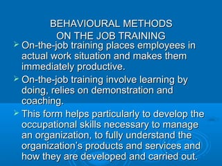 BBEEHHAAVVIIOOUURRAALL MMEETTHHOODDSS 
OONN TTHHEE JJOOBB TTRRAAIINNIINNGG 
 OOnn-tthhee-jjoobb ttrraaiinniinngg ppllaacceess eemmppllooyyeeeess iinn 
aaccttuuaall wwoorrkk ssiittuuaattiioonn aanndd mmaakkeess tthheemm 
iimmmmeeddiiaatteellyy pprroodduuccttiivvee.. 
 OOnn-tthhee-jjoobb ttrraaiinniinngg iinnvvoollvvee lleeaarrnniinngg bbyy 
ddooiinngg,, rreelliieess oonn ddeemmoonnssttrraattiioonn aanndd 
ccooaacchhiinngg.. 
 TThhiiss ffoorrmm hheellppss ppaarrttiiccuullaarrllyy ttoo ddeevveelloopp tthhee 
ooccccuuppaattiioonnaall sskkiillllss nneecceessssaarryy ttoo mmaannaaggee 
aann oorrggaanniizzaattiioonn,, ttoo ffuullllyy uunnddeerrssttaanndd tthhee 
oorrggaanniizzaattiioonn’’ss pprroodduuccttss aanndd sseerrvviicceess aanndd 
hhooww tthheeyy aarree ddeevveellooppeedd aanndd ccaarrrriieedd oouutt.. 
 