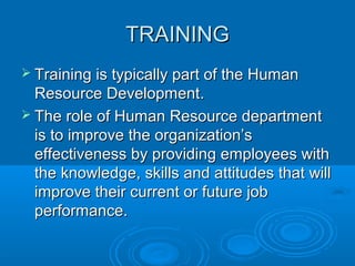 TTRRAAIINNIINNGG 
 TTrraaiinniinngg iiss ttyyppiiccaallllyy ppaarrtt ooff tthhee HHuummaann 
RReessoouurrccee DDeevveellooppmmeenntt.. 
 TThhee rroollee ooff HHuummaann RReessoouurrccee ddeeppaarrttmmeenntt 
iiss ttoo iimmpprroovvee tthhee oorrggaanniizzaattiioonn’’ss 
eeffffeeccttiivveenneessss bbyy pprroovviiddiinngg eemmppllooyyeeeess wwiitthh 
tthhee kknnoowwlleeddggee,, sskkiillllss aanndd aattttiittuuddeess tthhaatt wwiillll 
iimmpprroovvee tthheeiirr ccuurrrreenntt oorr ffuuttuurree jjoobb 
ppeerrffoorrmmaannccee.. 
 