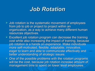 JJoobb RRoottaattiioonn 
 JJoobb rroottaattiioonn iiss tthhee ssyysstteemmaattiicc mmoovveemmeenntt ooff eemmppllooyyeeeess 
ffrroomm jjoobb ttoo jjoobb oorr pprroojjeecctt ttoo pprroojjeecctt wwiitthhiinn aann 
oorrggaanniizzaattiioonn,, aass aa wwaayy ttoo aacchhiieevvee mmaannyy ddiiffffeerreenntt hhuummaann 
rreessoouurrcceess oobbjjeeccttiivveess.. 
 EExxcceelllleenntt jjoobb rroottaattiioonn pprrooggrraamm ccaann ddeeccrreeaassee tthhee ttrraaiinniinngg 
ccoosstt wwhhiillee aallssoo iinnccrreeaassiinngg tthhee iimmppaacctt ooff ttrraaiinniinngg,, bbeeccaauussee 
jjoobb rroottaattiioonn iiss aa hhaannddss oonn eexxppeerriieennccee.. MMaakkee iinnddiivviidduuaallss 
mmoorree sseellff-mmoottiivvaatteedd,, fflleexxiibbllee,, aaddaappttaabbllee,, iinnnnoovvaattiivvee,, 
eeaaggeerr ttoo lleeaarrnn aanndd aabbllee ttoo ccoommmmuunniiccaattee eeffffeeccttiivveellyy aanndd 
bbeetttteerr uunnddeerrssttaannddiinngg ooff ssttrraatteeggiicc iissssuueess.. 
 OOnnee ooff tthhee ppoossssiibbllee pprroobblleemmss wwiitthh tthhee rroottaattiioonn pprrooggrraammss 
wwiillll bbee tthhee ccoosstt,, bbeeccaauussee jjoobb rroottaattiioonn iinnccrreeaassee aammoouunntt ooff 
mmaannaaggeemmeenntt ttiimmee ttoo ssppeenntt oonn lloowweerr lleevveell eemmppllooyyeeeess.. 
 