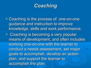 CCooaacchhiinngg 
 CCooaacchhiinngg iiss tthhee pprroocceessss ooff oonnee-oonn-oonnee 
gguuiiddaannccee aanndd iinnssttrruuccttiioonn ttoo iimmpprroovvee 
kknnoowwlleeddggee,, sskkiillllss aanndd wwoorrkk ppeerrffoorrmmaannccee.. 
 CCooaacchhiinngg iiss bbeeccoommiinngg aa vveerryy ppooppuullaarr 
mmeeaannss ooff ddeevveellooppmmeenntt,, aanndd oofftteenn iinncclluuddeess 
wwoorrkkiinngg oonnee-oonn-oonnee wwiitthh tthhee lleeaarrnneerr ttoo 
ccoonndduucctt aa nneeeeddss aasssseessssmmeenntt,, sseett mmaajjoorr 
ggooaallss ttoo aaccccoommpplliisshh,, ddeevveelloopp aann aaccttiioonn 
ppllaann,, aanndd ssuuppppoorrtt tthhee lleeaarrnneerr ttoo 
aaccccoommpplliisshh tthhee ppllaann.. 
 