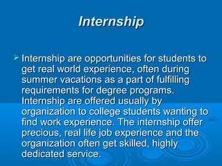 IInntteerrnnsshhiipp 
 IInntteerrnnsshhiipp aarree ooppppoorrttuunniittiieess ffoorr ssttuuddeennttss ttoo 
ggeett rreeaall wwoorrlldd eexxppeerriieennccee,, oofftteenn dduurriinngg 
ssuummmmeerr vvaaccaattiioonnss aass aa ppaarrtt ooff ffuullffiilllliinngg 
rreeqquuiirreemmeennttss ffoorr ddeeggrreeee pprrooggrraammss.. 
IInntteerrnnsshhiipp aarree ooffffeerreedd uussuuaallllyy bbyy 
oorrggaanniizzaattiioonn ttoo ccoolllleeggee ssttuuddeennttss wwaannttiinngg ttoo 
ffiinndd wwoorrkk eexxppeerriieennccee.. TThhee iinntteerrnnsshhiipp ooffffeerr 
pprreecciioouuss,, rreeaall lliiffee jjoobb eexxppeerriieennccee aanndd tthhee 
oorrggaanniizzaattiioonn oofftteenn ggeett sskkiilllleedd,, hhiigghhllyy 
ddeeddiiccaatteedd sseerrvviiccee.. 
 