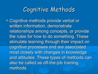 CCooggnniittiivvee MMeetthhooddss 
 CCooggnniittiivvee mmeetthhooddss pprroovviiddee vveerrbbaall oorr 
wwrriitttteenn iinnffoorrmmaattiioonn,, ddeemmoonnssttrraattee 
rreellaattiioonnsshhiippss aammoonngg ccoonncceeppttss,, oorr pprroovviiddee 
tthhee rruulleess ffoorr hhooww ttoo ddoo ssoommeetthhiinngg.. TThheessee 
ssttiimmuullaattee lleeaarrnniinngg tthhrroouugghh tthheeiirr iimmppaacctt oonn 
ccooggnniittiivvee pprroocceesssseess aanndd aarree aassssoocciiaatteedd 
mmoosstt cclloosseellyy wwiitthh cchhaannggeess iinn kknnoowwlleeddggee 
aanndd aattttiittuuddeess.. TThheessee ttyyppeess ooff mmeetthhooddss ccaann 
aallssoo bbee ccaalllleedd aass ooffff--tthhee--jjoobb ttrraaiinniinngg 
mmeetthhooddss.. 
 