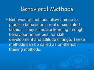 BBeehhaavviioorraall MMeetthhooddss 
 BBeehhaavviioouurraall mmeetthhooddss aallllooww ttrraaiinneeee ttoo 
pprraaccttiiccee bbeehhaavviioouurr iinn rreeaall oorr ssiimmuullaatteedd 
ffaasshhiioonn.. TThheeyy ssttiimmuullaattee lleeaarrnniinngg tthhrroouugghh 
bbeehhaavviioouurr aann aarree bbeesstt ffoorr sskkiillll 
ddeevveellooppmmeenntt aanndd aattttiittuuddee cchhaannggee.. TThheessee 
mmeetthhooddss ccaann bbee ccaalllleedd aass oonn--tthhee--jjoobb 
ttrraaiinniinngg mmeetthhooddss.. 
 