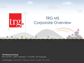 TRG MS
                                                      Corporate Overview




The Resource Group
BPO and KPO | 5,000+ employees | 7 countries | 20+ languages

United Kingdom ∙ United States ∙ Philippines ∙ Pakistan ∙ Senegal ∙ Peru ∙ Brazil
 
