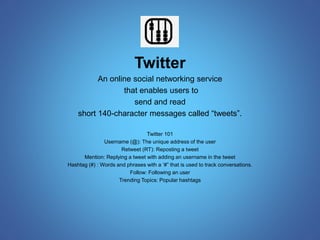 Twitter 
An online social networking service 
that enables users to 
send and read 
short 140-character messages called “tweets”. 
Twitter 101 
Username (@): The unique address of the user 
Retweet (RT): Reposting a tweet 
Mention: Replying a tweet with adding an username in the tweet 
Hashtag (#) : Words and phrases with a ‘#” that is used to track conversations. 
Follow: Following an user 
Trending Topics: Popular hashtags 
 