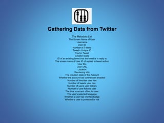 Gathering Data from Twitter 
The Metadata List 
The Screen Name of User 
Username 
User ID 
Number of Tweets 
Tweet’s Unique ID 
Text in Tweet 
Creation Date 
ID of an existing tweet that the tweet is in reply to 
The screen name & User ID of replied to tweet author 
User Bio 
User URL 
Location 
Rendering Info 
The Creation Date of the Account 
Whether the account has contributors enabled 
Number of favorites user has 
Number of tweets user has 
Number of users user follows 
Number of user follows user 
The time zone and offset for user 
The user’s selected language 
Whether a user has Verified badge 
Whether a user is protected or not 
 