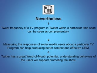 Nevertheless 
1 
Tweet frequency of a TV program in Twitter within a particular time span 
can be seen as complementary. 
2 
Measuring the responses of social media users about a particular TV 
Program can help producing better content and effective CRM. 
& 
Twitter has a great Word-of-Mouth potential, understanding behaviors of 
the users will support promoting the show. 
 