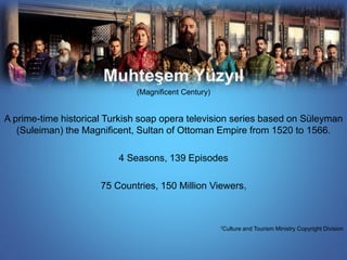 Muhteşem Yüzyıl 
(Magnificent Century) 
A prime-time historical Turkish soap opera television series based on Süleyman 
(Suleiman) the Magnificent, Sultan of Ottoman Empire from 1520 to 1566. 
4 Seasons, 139 Episodes 
75 Countries, 150 Million Viewers1 
1Culture and Tourism Ministry Copyright Division 
 