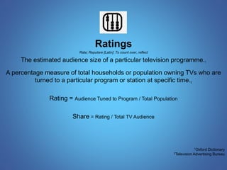 Ratings 
Rate; Reputare [Latin]: To count over, reflect 
The estimated audience size of a particular television programme.1 
A percentage measure of total households or population owning TVs who are 
turned to a particular program or station at specific time.2 
Rating = Audience Tuned to Program / Total Population 
Share = Rating / Total TV Audience 
1Oxford Dictionary 
2Television Advertising Bureau 
 
