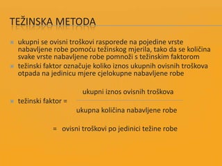 TEŽINSKA METODA
 ukupni se ovisni troškovi rasporede na pojedine vrste
nabavljene robe pomodu težinskog mjerila, tako da se količina
svake vrste nabavljene robe pomnoži s težinskim faktorom
 težinski faktor označuje koliko iznos ukupnih ovisnih troškova
otpada na jedinicu mjere cjelokupne nabavljene robe
ukupni iznos ovisnih troškova
 težinski faktor =
ukupna količina nabavljene robe
= ovisni troškovi po jedinici težine robe
 