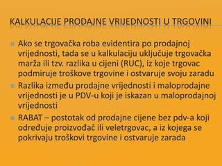 KALKULACIJE PRODAJNE VRIJEDNOSTI U TRGOVINI
 Ako se trgovačka roba evidentira po prodajnoj
vrijednosti, tada se u kalkulaciju uključuje trgovačka
marža ili tzv. razlika u cijeni (RUC), iz koje trgovac
podmiruje troškove trgovine i ostvaruje svoju zaradu
 Razlika između prodajne vrijednosti i maloprodajne
vrijednosti je u PDV-u koji je iskazan u maloprodajnoj
vrijednosti
 RABAT – postotak od prodajne cijene bez pdv-a koji
određuje proizvođač ili veletrgovac, a iz kojega se
pokrivaju troškovi trgovine i ostvaruje zarada
 