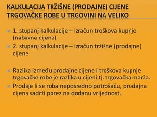 KALKULACIJA TRŽIŠNE (PRODAJNE) CIJENE
TRGOVAČKE ROBE U TRGOVINI NA VELIKO
 1. stupanj kalkulacije – izračun troškova kupnje
(nabavne cijene)
 2. stupanj kalkulacije – izračun tržišne (prodajne)
cijene
 Razlika između prodajne cijene i troškova kupnje
trgovačke robe je razlika u cijeni tj. trgovačka marža.
 Prodaje li se roba neposredno potrošaču, prodajna
cijena sadrži porez na dodanu vrijednost.
 