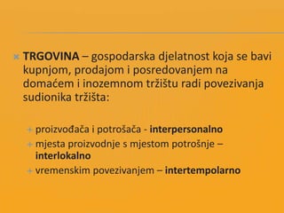  TRGOVINA – gospodarska djelatnost koja se bavi
kupnjom, prodajom i posredovanjem na
domadem i inozemnom tržištu radi povezivanja
sudionika tržišta:
 proizvođača i potrošača - interpersonalno
 mjesta proizvodnje s mjestom potrošnje –
interlokalno
 vremenskim povezivanjem – intertempolarno
 