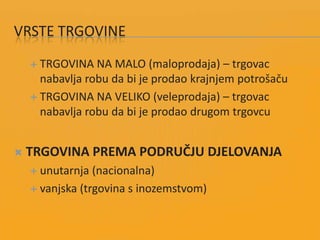 VRSTE TRGOVINE
 TRGOVINA NA MALO (maloprodaja) – trgovac
nabavlja robu da bi je prodao krajnjem potrošaču
 TRGOVINA NA VELIKO (veleprodaja) – trgovac
nabavlja robu da bi je prodao drugom trgovcu
 TRGOVINA PREMA PODRUČJU DJELOVANJA
 unutarnja (nacionalna)
 vanjska (trgovina s inozemstvom)
 