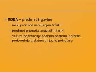  ROBA – predmet trgovine
 svaki proizvod namijenjen tržištu
 predmet prometa trgovačkih tvrtki
 služi za podmirenje osobnih potreba, potreba
proizvodnje djelatnosti i javne potrošnje
 
