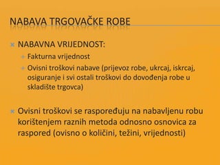 NABAVA TRGOVAČKE ROBE
 NABAVNA VRIJEDNOST:
 Fakturna vrijednost
 Ovisni troškovi nabave (prijevoz robe, ukrcaj, iskrcaj,
osiguranje i svi ostali troškovi do dovođenja robe u
skladište trgovca)
 Ovisni troškovi se raspoređuju na nabavljenu robu
korištenjem raznih metoda odnosno osnovica za
raspored (ovisno o količini, težini, vrijednosti)
 