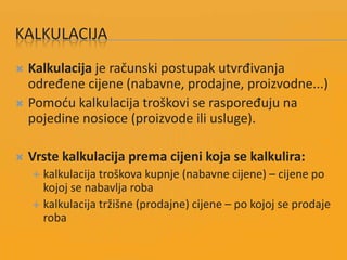 KALKULACIJA
 Kalkulacija je računski postupak utvrđivanja
određene cijene (nabavne, prodajne, proizvodne...)
 Pomodu kalkulacija troškovi se raspoređuju na
pojedine nosioce (proizvode ili usluge).
 Vrste kalkulacija prema cijeni koja se kalkulira:
 kalkulacija troškova kupnje (nabavne cijene) – cijene po
kojoj se nabavlja roba
 kalkulacija tržišne (prodajne) cijene – po kojoj se prodaje
roba
 