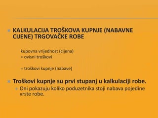  KALKULACIJA TROŠKOVA KUPNJE (NABAVNE
CIJENE) TRGOVAČKE ROBE
kupovna vrijednost (cijena)
+ ovisni troškovi
= troškovi kupnje (nabave)
 Troškovi kupnje su prvi stupanj u kalkulaciji robe.
 Oni pokazuju koliko poduzetnika stoji nabava pojedine
vrste robe.
 