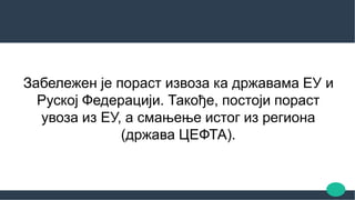 Забележен је пораст извоза ка државама ЕУ и
Руској Федерацији. Такође, постоји пораст
увоза из ЕУ, а смањење истог из региона
(држава ЦЕФТА).
 
