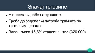 Значај трговине
 У пласману робе на тржиште
 Треба да задовољи потребе тржишта по
траженим ценама
 Запошљава 15,6% становништва (320 000)
 