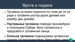 Врсте и подела
 Трговина се може поделити по томе да ли се
ради о трговине унутар једне државе или
између две државе.
 Унутрашња трговина повезује произвођаче
и потрошаче Србије. Кроз трговинска и
предузећа и трговинске ланце.
 Спољна трговина подразумева трговинске
односе са иностранством. Кроз извоз, увоз и
 