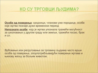 - Особе од поверења: сродници, чланови уже породице, особе 
које жртва познаје дужи временски период 
- Непознате особе: коју је жртва упознала тражећи могућност 
за школовање у другом граду или земљи, тражећи посао, брак 
и сл. 
- 
Врбовање или регрутовање за трговину људима често врши 
особа од поверења, злоупотребљавајући поверење жртава и 
њихову жељу за бољим животом. 
 