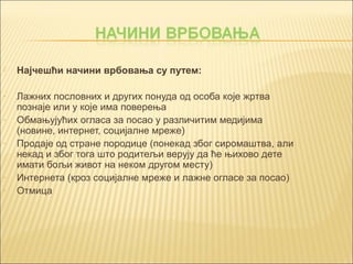  Најчешћи начини врбовања су путем: 
- Лажних пословних и других понуда од особа које жртва 
познаје или у које има поверења 
- Обмањујућих огласа за посао у различитим медијима 
(новине, интернет, социјалне мреже) 
- Продаје од стране породице (понекад због сиромаштва, али 
некад и због тога што родитељи верују да ће њихово дете 
имати бољи живот на неком другом месту) 
- Интернета (кроз социјалне мреже и лажне огласе за посао) 
- Отмица 
 
