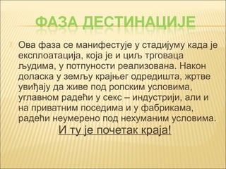  Ова фаза се манифестује у стадијуму када је 
експлоатација, која је и циљ трговаца 
људима, у потпуности реализована. Након 
доласка у земљу крајњег одредишта, жртве 
увиђају да живе под ропским условима, 
углавном радећи у секс – индустрији, али и 
на приватним поседима и у фабрикама, 
радећи неумерено под нехуманим условима. 
И ту је почетак краја! 
 