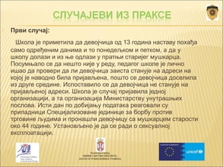  Први случај: 
Школа је приметила да девојчица од 13 година наставу похађа 
само одређеним данима и то понедељком и петком, а да у 
школу долази и из ње одлази у пратњи старијег мушкарца. 
Посумњало се да нешто није у реду, педагог школе је лично 
ишао да провери да ли девојчица заиста станује на адреси на 
којој је наводно била пријављена, пошто се девојчица доселила 
из друге средине. Испоставило се да девојчица не станује на 
пријављеној адреси. Школа је случај пријавила једној 
организацији, а та организација Министарству унутрашњих 
послова. Исти дан по добијању података реаговали су 
припадници Специјализоване јединице за борбу против 
трговине људима и пронашли девојчицу са мушкарцем старости 
око 44 године. Установљено је да се ради о сексуалној 
експлоатацији. 
Република Србија 
МИНИСТАРСТВО ПРОСВЕТЕ, 
НАУКЕ И ТЕХНОЛОШКОГ РАЗВОЈА 
 