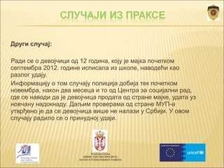  Други случај: 
Ради се о девојчици од 12 година, коју је мајка почетком 
септембра 2012. године исписала из школе, наводећи као 
разлог удају. 
Информацију о том случају полиција добија тек почетком 
новембра, након два месеца и то од Центра за социјални рад, 
где се наводи да је девојчица продата од стране мајке, удата уз 
новчану надокнаду. Даљим проверама од стране МУП-а 
утврђено је да се девојчица више не налази у Србији. У овом 
случају радило се о принудној удаји. 
Република Србија 
МИНИСТАРСТВО ПРОСВЕТЕ, 
НАУКЕ И ТЕХНОЛОШКОГ РАЗВОЈА 
 