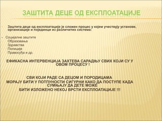 • Заштита деце од експлоатације је сложен процес у којем учествују установе, 
организације и појединци из различитих система: 
- Социјалне заштите 
- Образовања 
- Здравства 
- Полиције 
- Правосуђа и др. 
ЕФИКАСНА ИНТЕРВЕНЦИЈА ЗАХТЕВА САРАДЊУ СВИХ КОЈИ СУ У 
ОВОМ ПРОЦЕСУ ! 
СВИ КОЈИ РАДЕ СА ДЕЦОМ И ПОРОДИЦАМА 
МОРАЈУ БИТИ У ПОТПУНОСТИ СИГУРНИ КАКО ДА ПОСТУПЕ КАДА 
СУМЊАЈУ ДА ДЕТЕ МОЖЕ 
БИТИ ИЗЛОЖЕНО НЕКОЈ ВРСТИ ЕКСПЛОАТАЦИЈЕ !!! 
 