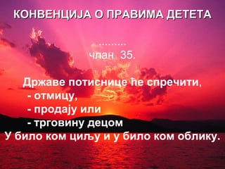 ККООННВВЕЕННЦЦИИЈЈАА ОО ППРРААВВИИММАА ДДЕЕТТЕЕТТАА 
......... 
члан 35. 
Државе потиснице ће спречити, 
- отмицу, 
- продају или 
- трговину децом 
У било ком циљу и у било ком облику. 
 
