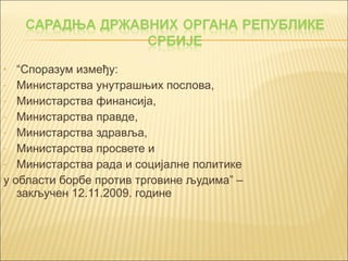 • “Споразум између: 
- Министарства унутрашњих послова, 
- Министарства финансија, 
- Министарства правде, 
- Министарства здравља, 
- Министарства просвете и 
- Министарства рада и социјалне политике 
у области борбе против трговине људима” – 
закључен 12.11.2009. године 
 