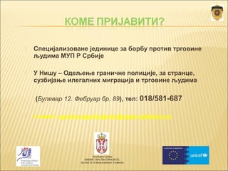  Специјализоване јединице за борбу против трговине 
људима МУП Р Србије 
 У Нишу – Одељење граничне полиције, за странце, 
сузбијање илегалних миграција и трговине људима 
(Булевар 12. Фебруар бр. 89), тел: 018/581-687 
 е-маил: granicnapolicijanis@open.telekom.rs 
Република Србија 
МИНИСТАРСТВО ПРОСВЕТЕ, 
НАУКЕ И ТЕХНОЛОШКОГ РАЗВОЈА 
