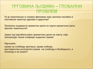  То је комплексан и сложен феномен који захтева посебан и 
системски приступ државе и друштва! 
 Трговина људима је кривично дело из групе кривичних дела 
против човечности! 
 Једно од најозбиљнијих кривичних дела на свету, које 
прозрокује тешке повреде људских права! 
 Најчешће: 
- права на слободу кретања, право избора, 
достојанство,интегритет,право на слободу и безбедност, а 
понекад и на живот! 
 